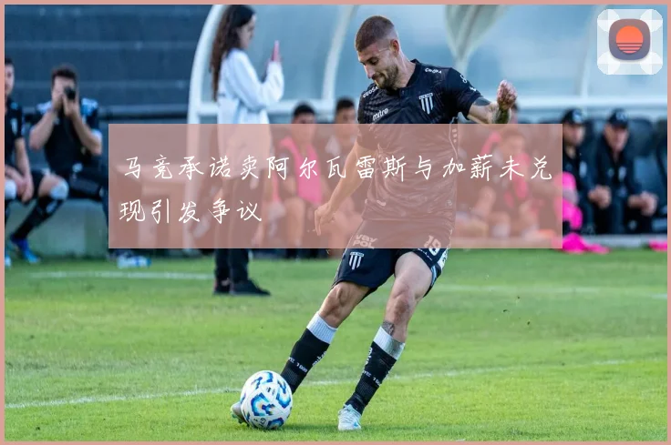 马竞承诺卖阿尔瓦雷斯与加薪未兑现引发争议