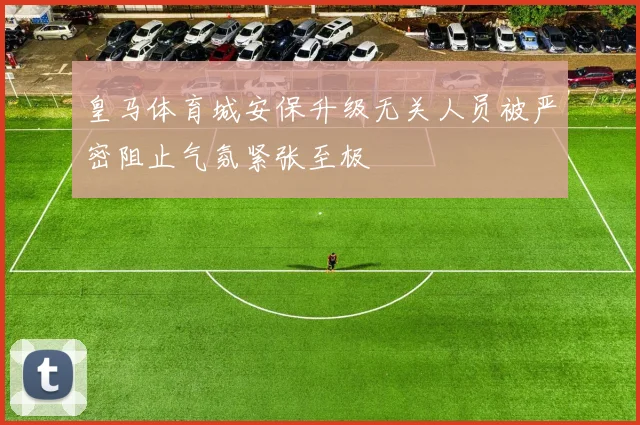皇马体育城安保升级无关人员被严密阻止气氛紧张至极