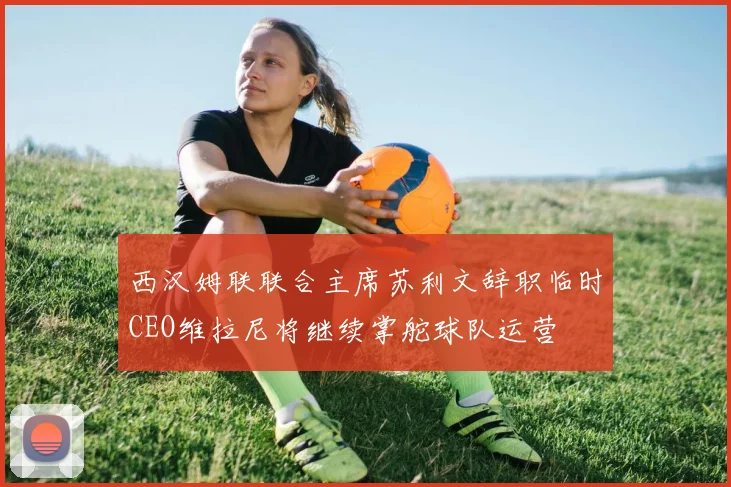 西汉姆联联合主席苏利文辞职临时CEO维拉尼将继续掌舵球队运营