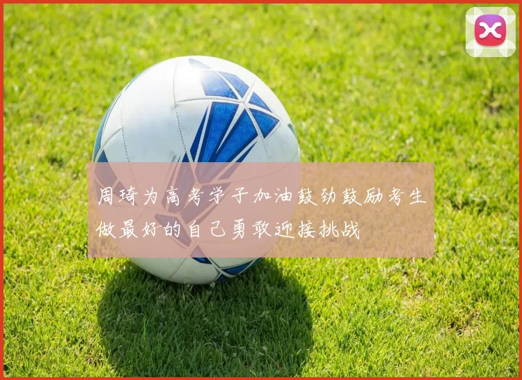 周琦为高考学子加油鼓劲鼓励考生做最好的自己勇敢迎接挑战