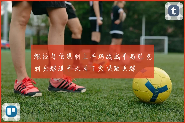 维拉与伯恩利上半场战成平局巴克利头球追平大马丁失误致丢球