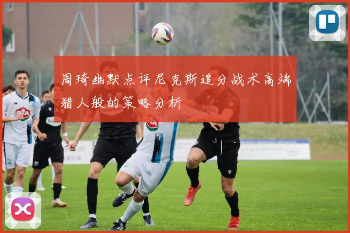 周琦幽默点评尼克斯追分战术高端猎人般的策略分析