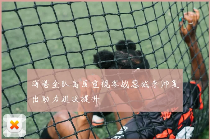 海港全队高度重视客战蓉城李帅复出助力进攻提升
